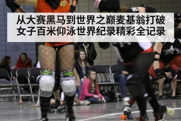 从大赛黑马到世界之巅麦基翁打破女子百米仰泳世界纪录精彩全记录